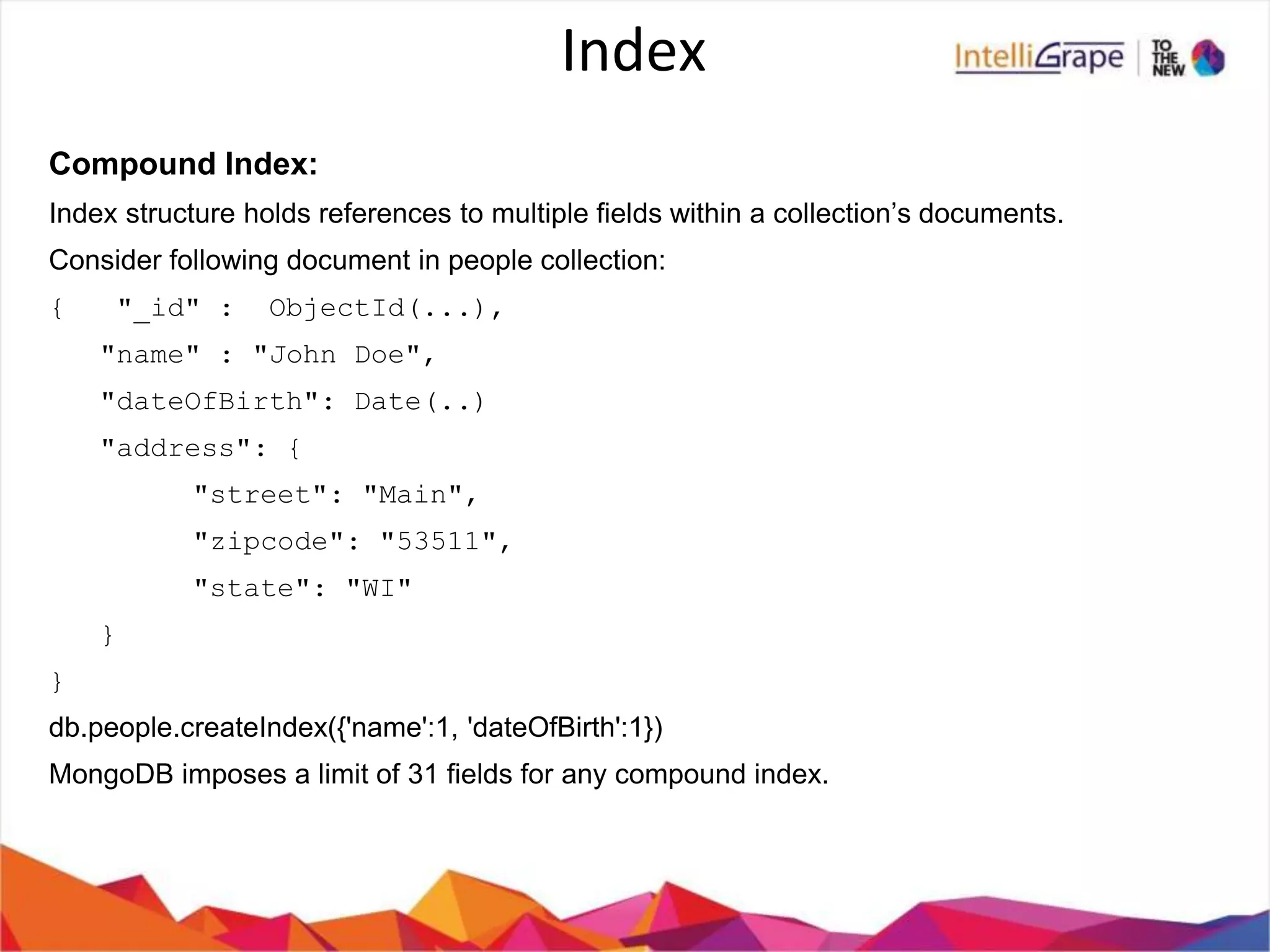 Index
Compound Index:
Index structure holds references to multiple fields within a collection’s documents.
Consider following document in people collection:
{ "_id" : ObjectId(...),
"name" : "John Doe",
"dateOfBirth": Date(..)
"address": {
"street": "Main",
"zipcode": "53511",
"state": "WI"
}
}
db.people.createIndex({'name':1, 'dateOfBirth':1})
MongoDB imposes a limit of 31 fields for any compound index.
 