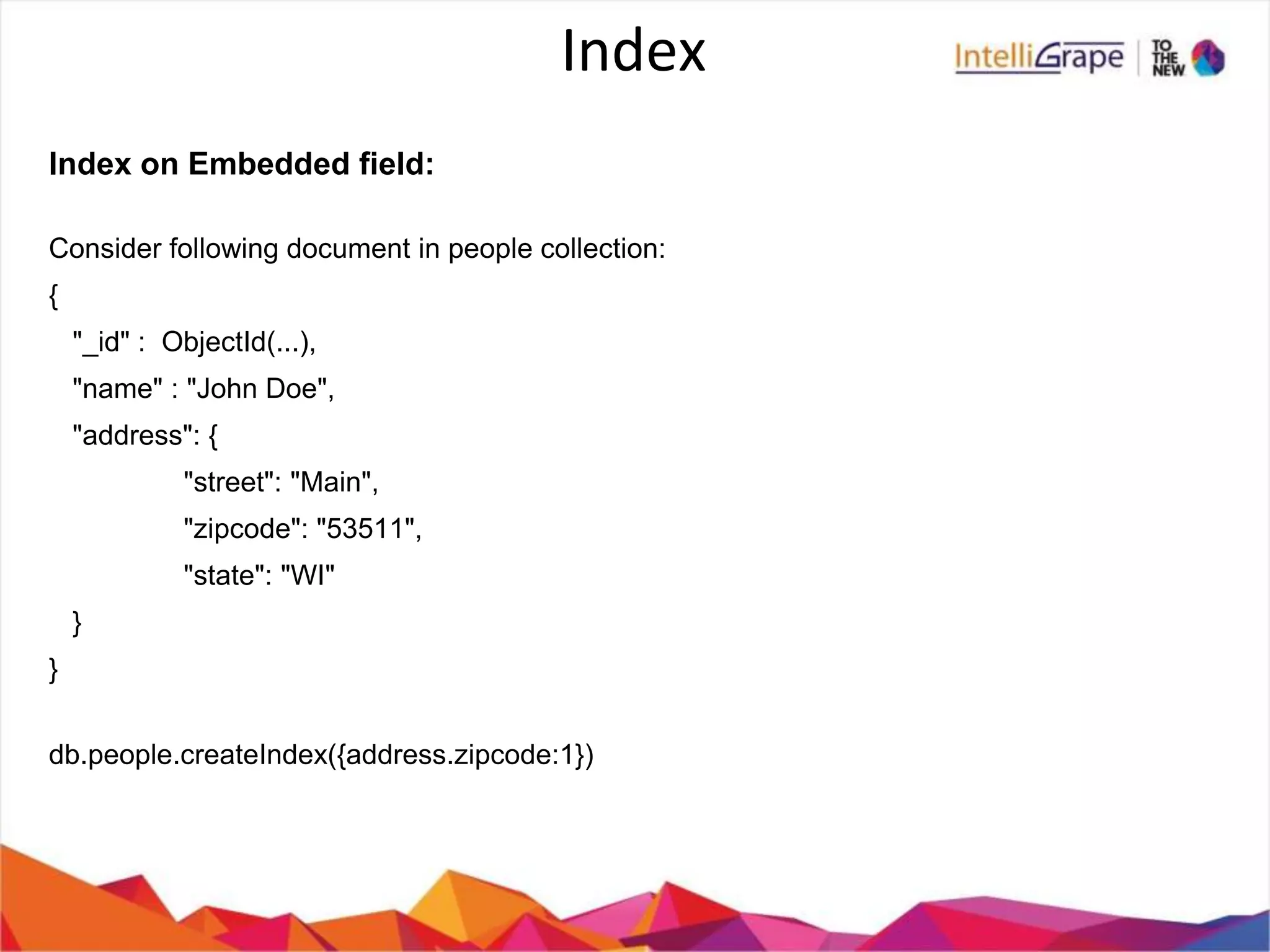 Index
Index on Embedded field:
Consider following document in people collection:
{
"_id" : ObjectId(...),
"name" : "John Doe",
"address": {
"street": "Main",
"zipcode": "53511",
"state": "WI"
}
}
db.people.createIndex({address.zipcode:1})
 