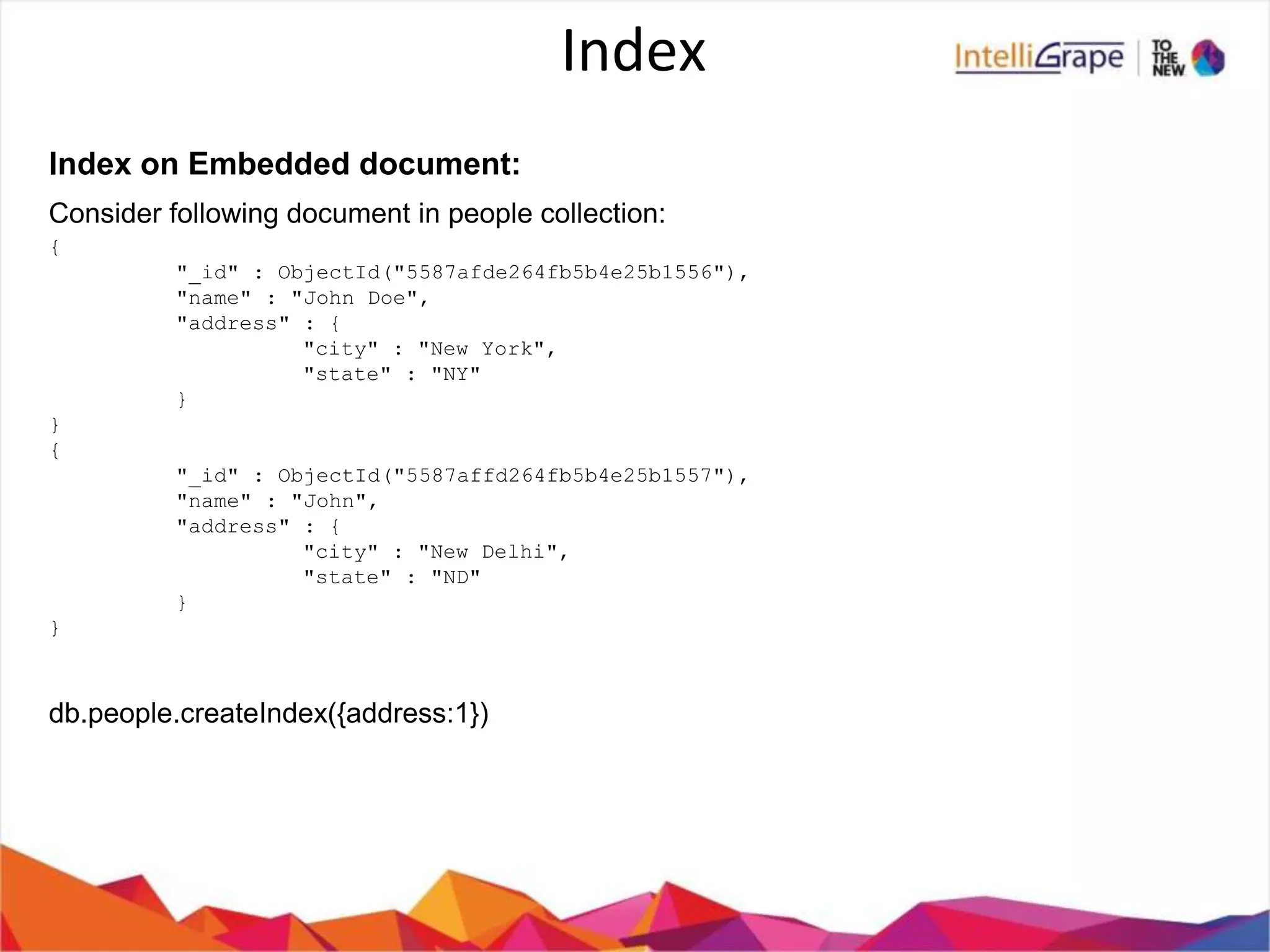 Index
Index on Embedded document:
Consider following document in people collection:
{
"_id" : ObjectId("5587afde264fb5b4e25b1556"),
"name" : "John Doe",
"address" : {
"city" : "New York",
"state" : "NY"
}
}
{
"_id" : ObjectId("5587affd264fb5b4e25b1557"),
"name" : "John",
"address" : {
"city" : "New Delhi",
"state" : "ND"
}
}
db.people.createIndex({address:1})
 