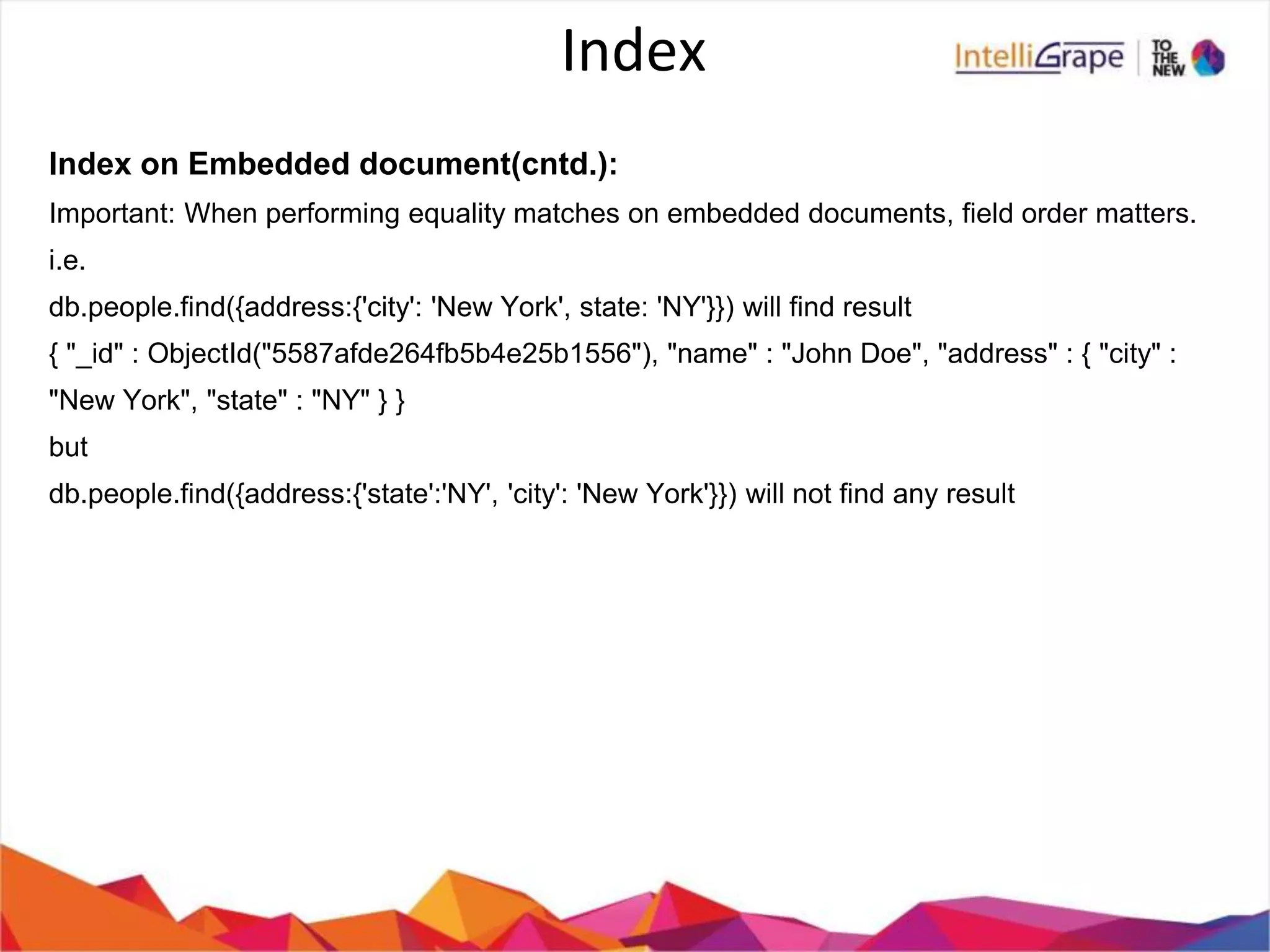 Index
Index on Embedded document(cntd.):
Important: When performing equality matches on embedded documents, field order matters.
i.e.
db.people.find({address:{'city': 'New York', state: 'NY'}}) will find result
{ "_id" : ObjectId("5587afde264fb5b4e25b1556"), "name" : "John Doe", "address" : { "city" :
"New York", "state" : "NY" } }
but
db.people.find({address:{'state':'NY', 'city': 'New York'}}) will not find any result
 