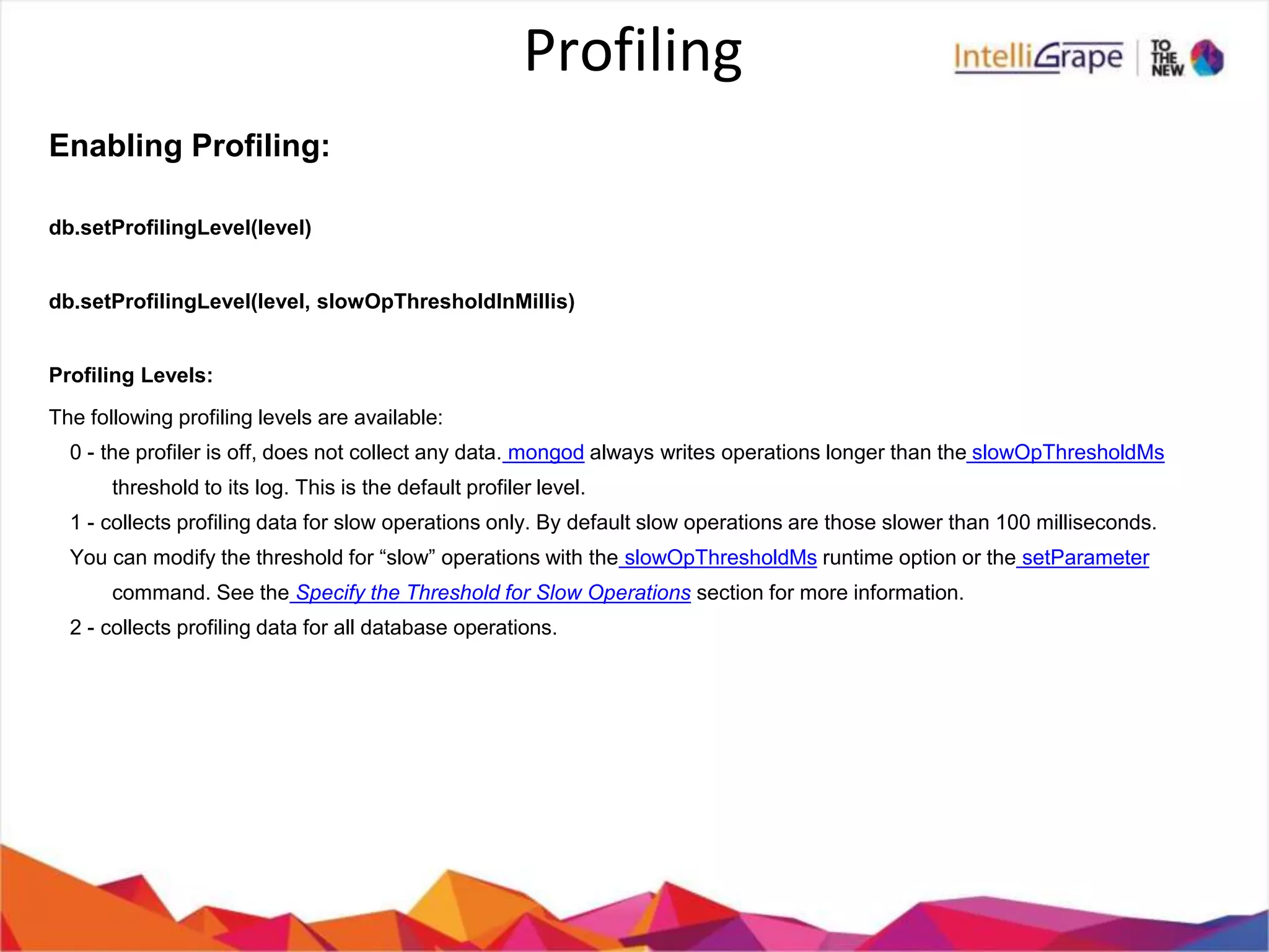 Profiling
Enabling Profiling:
db.setProfilingLevel(level)
db.setProfilingLevel(level, slowOpThresholdInMillis)
Profiling Levels:
The following profiling levels are available:
0 - the profiler is off, does not collect any data. mongod always writes operations longer than the slowOpThresholdMs
threshold to its log. This is the default profiler level.
1 - collects profiling data for slow operations only. By default slow operations are those slower than 100 milliseconds.
You can modify the threshold for “slow” operations with the slowOpThresholdMs runtime option or the setParameter
command. See the Specify the Threshold for Slow Operations section for more information.
2 - collects profiling data for all database operations.
 