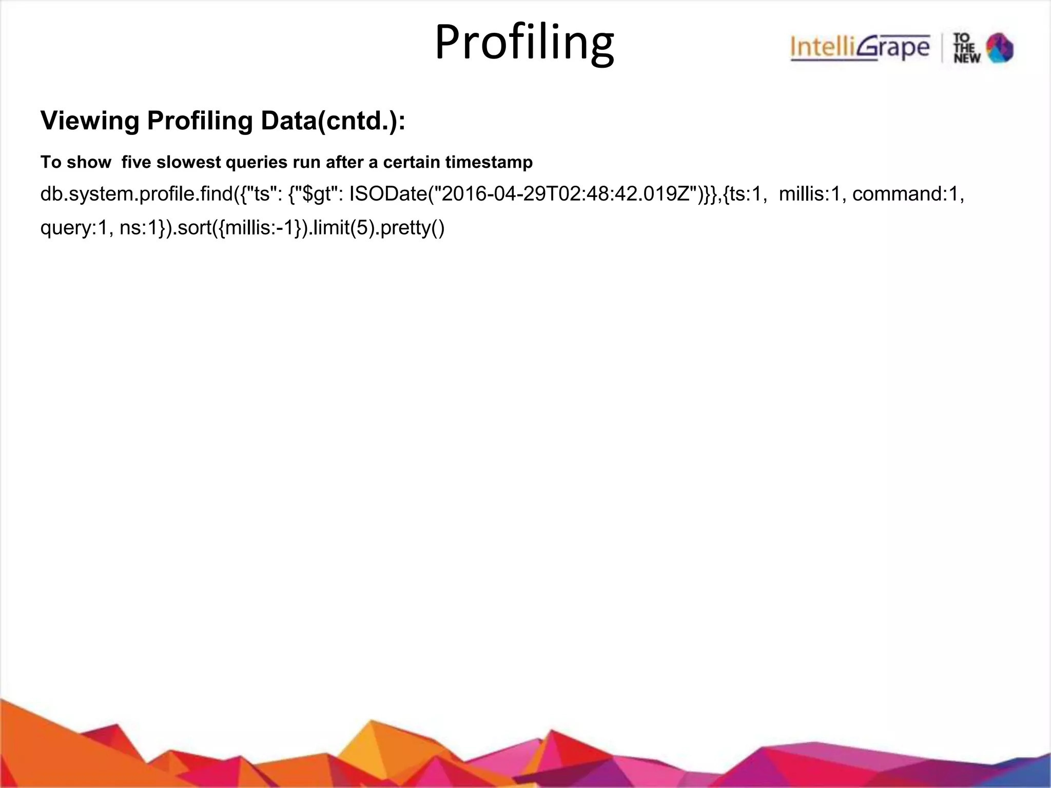 Profiling
Viewing Profiling Data(cntd.):
To show five slowest queries run after a certain timestamp
db.system.profile.find({"ts": {"$gt": ISODate("2016-04-29T02:48:42.019Z")}},{ts:1, millis:1, command:1,
query:1, ns:1}).sort({millis:-1}).limit(5).pretty()
 