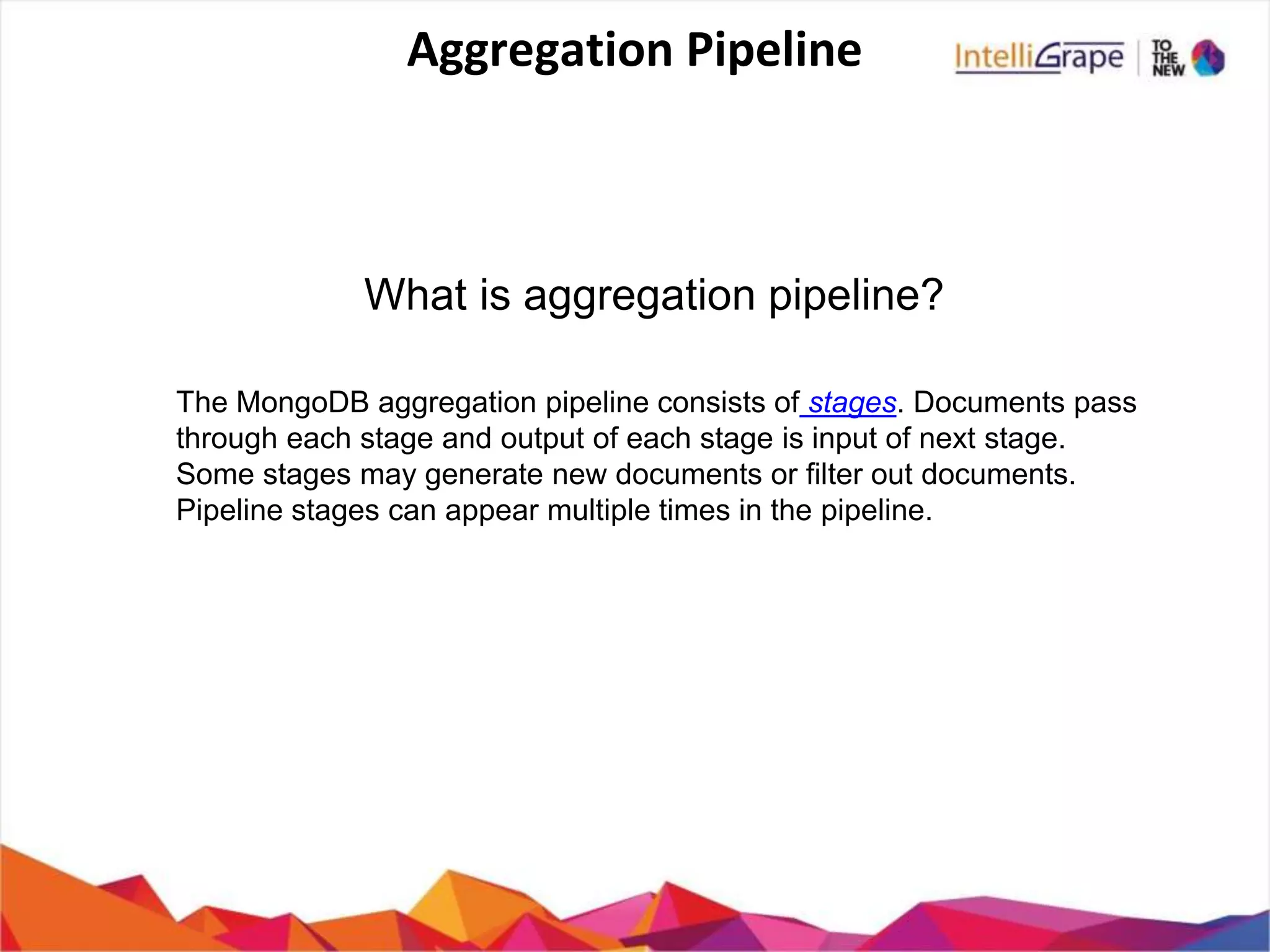 Aggregation Pipeline
The MongoDB aggregation pipeline consists of stages. Documents pass
through each stage and output of each stage is input of next stage.
Some stages may generate new documents or filter out documents.
Pipeline stages can appear multiple times in the pipeline.
What is aggregation pipeline?
 