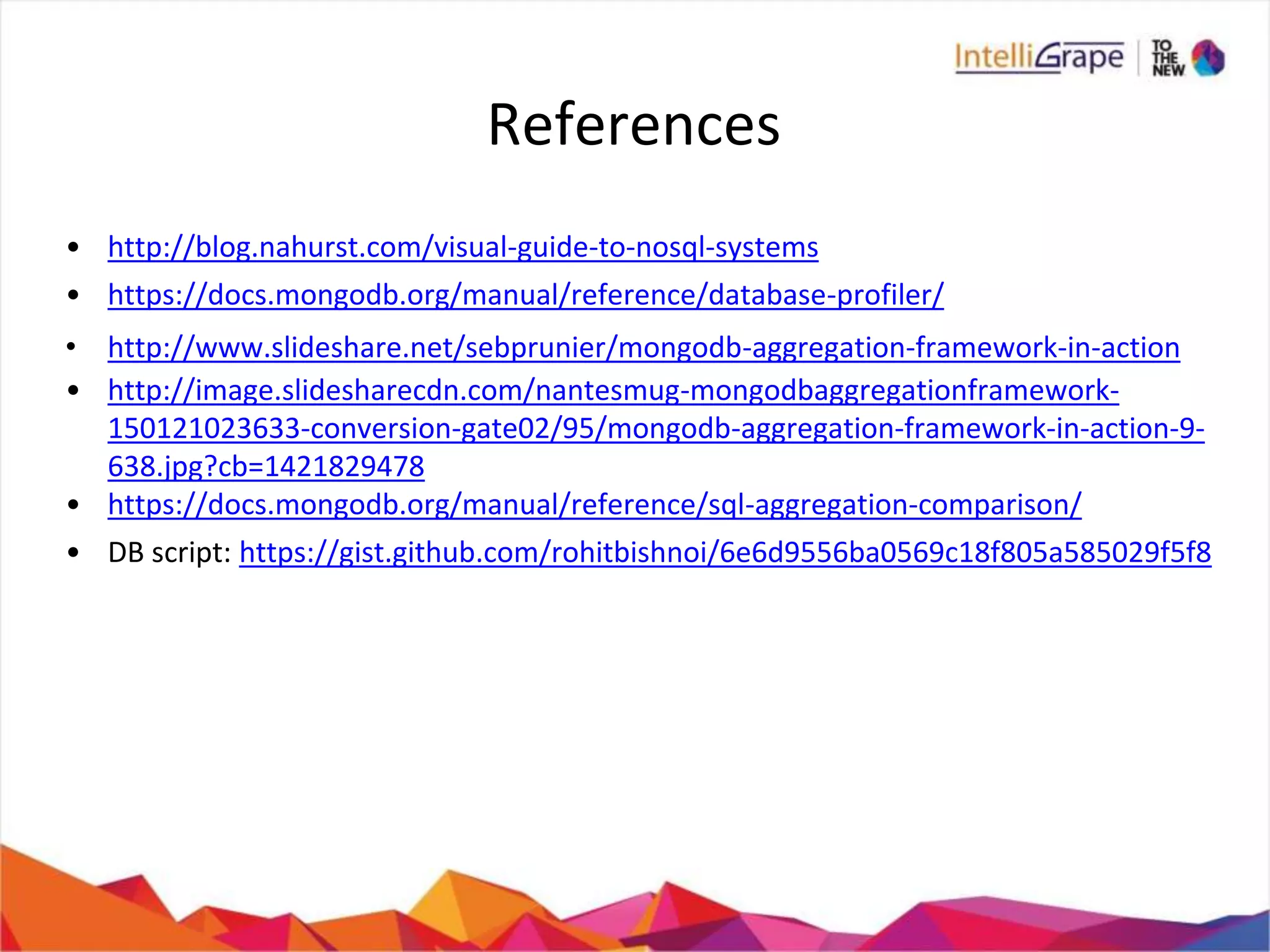 References
• http://blog.nahurst.com/visual-guide-to-nosql-systems
• https://docs.mongodb.org/manual/reference/database-profiler/
• http://www.slideshare.net/sebprunier/mongodb-aggregation-framework-in-action
• http://image.slidesharecdn.com/nantesmug-mongodbaggregationframework-
150121023633-conversion-gate02/95/mongodb-aggregation-framework-in-action-9-
638.jpg?cb=1421829478
• https://docs.mongodb.org/manual/reference/sql-aggregation-comparison/
• DB script: https://gist.github.com/rohitbishnoi/6e6d9556ba0569c18f805a585029f5f8
 