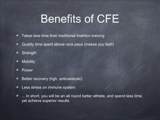 Benefits of CFE
Takes less time than traditional triathlon training
Quality time spent above race pace (makes you fast!)
Strength
Mobility
Power
Better recovery (hgh, anticatabolic)
Less stress on immune system
... In short, you will be an all round better athlete, and spend less time,
yet achieve superior results
 