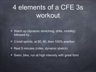 4 elements of a CFE 3s
workout
Warm up (dynamic stretching, drills, mobility)
followed by...
3 brief sprints, at 80, 90, then 100% exertion
Rest 5 minutes (roller, dynamic stretch)
Swim, bike, run at high intensity with great form
 