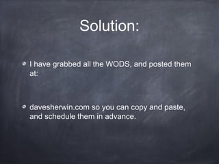Solution:
I have grabbed all the WODS, and posted them
at:
davesherwin.com so you can copy and paste,
and schedule them in advance.
 