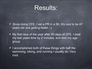 Results:
Since doing CFE, I set a PR in a 5K. It’s cool to be 47
years old and getting faster ;-)
My first race of the year after 90 days of CFE, I beat
my last years time by 2 minutes, and won my age
group
I accomplished both of these things with half the
swimming, biking, and running I usually do. Very
cool.
 