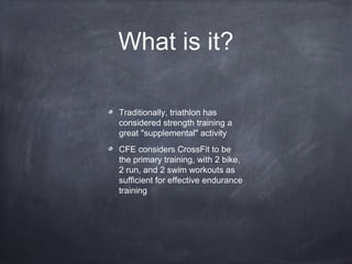 What is it?
Traditionally, triathlon has
considered strength training a
great "supplemental" activity
CFE considers CrossFit to be
the primary training, with 2 bike,
2 run, and 2 swim workouts as
sufficient for effective endurance
training
 