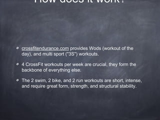 How does it work?
crossfitendurance.com provides Wods (workout of the
day), and multi sport ("3S") workouts.
4 CrossFit workouts per week are crucial, they form the
backbone of everything else.
The 2 swim, 2 bike, and 2 run workouts are short, intense,
and require great form, strength, and structural stability.
 