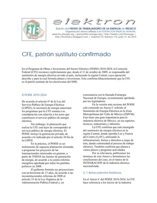 Boletín del FRENTE DE TRABAJADORES DE LA ENERGIA de MEXICO
                                       Organización obrera afiliada a la FEDERACION SINDICAL MUNDIAL
                           www.fte-energia.org | prensa@fte-energia.org | http://twitter.com/ftenergia |
                             http://ftemexico.blogspot.com | Volumen 10, Número 174, junio 14 de 2010




CFE, patrón sustituto confirmado

En el Programa de Obras e Inversiones del Sector Eléctrico (POISE) 2010-2024, la Comisión
Federal (CFE) reconoce explícitamente que, desde el 11 de octubre de 2009, es responsable del
suministro de energía eléctrica en todo el país, incluyendo la región Central, cuya operación
describe y para la cual formula planes e inversiones. Esto confirma fehacientemente que la CFE
es el patrón sustituto de los electricistas del SME.



El POISE 2010-2024                                     consonancia con la llamada Estrategia
                                                       Nacional de Energía, recientemente aprobada
De acuerdo al artículo 6º de la Ley del                por los legisladores.
Servicio Público de Energía Eléctrica                           En la versión más reciente del POISE
(LSPEE), la secretaría de energía autorizará           está contenido un Anexo C referido al
los programas que la CFE someta a su                   Suministro de Energía Eléctrica en la Zona
consideración con relación a los actos que             Metropolitana del Valle de México (ZMVM).
constituyen el servicio público de energía             Esto tiene una gran importancia para la
eléctrica.                                             industria eléctrica de México, en sus aspectos
         Sin embargo, la planeación que                técnicos, industriales y laborales.
realiza la CFE está lejos de corresponder al                    La CFE confirma que está encargada
servicio público de energía eléctrica. El              del suministro de energía eléctrica en la
POISE incluye la generación privada, de                región Central, donde operaba Luz y Fuerza
acuerdo a lo indicado por el artículo 36 bis de        del Centro (LyFC), utilizando la
la LSPEE.                                              infraestructura, bienes y derechos a cargo de
         En la práctica, el POISE es un                ésta, dando continuidad al proceso de trabajo
instrumento de supuesta planeación orientado           eléctrico. También confirma que planea a
a programar los proyectos de las                       varios plazos y programa actividades.
transnacionales interesadas en generar, a                       Por su relevancia, publicamos los
partir de TODAS las fuentes de generación              términos de este Anexo y formulamos las
de energía, de acuerdo a la contra-reforma             conclusiones del caso, en el marco de la
energética aprobada por todos los partidos             INTEGRACION de la industria eléctrica
políticos en 2008.                                     nacionalizada.
         El gobierno formula sus proyecciones
con un horizonte de 15 años, de acuerdo a las          C.1 Antecedentes históricos
inconstitucionales reformas de 2008 al
artículo 33 de la Ley Orgánica de la                   En el Anexo C del POISE 2010-2024, la CFE
Administración Pública Federal y, en                   hace referencia a los inicios de la industria
 