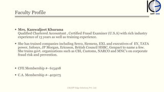 Faculty Profile
 Mrs. Kanwaljeet Khurana
Qualified Chartered Accountant , Certified Fraud Examiner (U.S.A) with rich industry
experience of 13 years as well as training experience.
 She has trained companies including Serco, Siemens, EXL and executives of EY, TATA
power, Infosys, JP Morgan, Ericsson, British Council HSBC, Genpact to name a few.
She trains govt. organizations such as CBI, Customs, NARCO and MNC’s on corporate
fraud risk and prevention.
 CFE Membership #- 615408
 C.A. Membership #- 403075
©KAPP Edge Solutions Pvt. Ltd.
 
