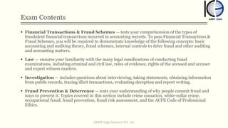 Exam Contents
 Financial Transactions & Fraud Schemes — tests your comprehension of the types of
fraudulent financial transactions incurred in accounting records. To pass Financial Transactions &
Fraud Schemes, you will be required to demonstrate knowledge of the following concepts: basic
accounting and auditing theory, fraud schemes, internal controls to deter fraud and other auditing
and accounting matters.
 Law — ensures your familiarity with the many legal ramifications of conducting fraud
examinations, including criminal and civil law, rules of evidence, rights of the accused and accuser
and expert witness matters.
 Investigation — includes questions about interviewing, taking statements, obtaining information
from public records, tracing illicit transactions, evaluating deception and report writing.
 Fraud Prevention & Deterrence — tests your understanding of why people commit fraud and
ways to prevent it. Topics covered in this section include crime causation, white-collar crime,
occupational fraud, fraud prevention, fraud risk assessment, and the ACFE Code of Professional
Ethics.
©KAPP Edge Solutions Pvt. Ltd.
 