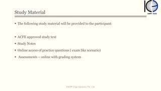 Study Material
 The following study material will be provided to the participant:
 ACFE approved study text
 Study Notes
 Online access of practice questions ( exam like scenario)
 Assessments – online with grading system
©KAPP Edge Solutions Pvt. Ltd.
 