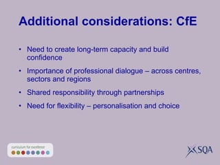 Additional considerations: CfE Need to create long-term capacity and build confidence Importance of professional dialogue – across centres, sectors and regions Shared responsibility through partnerships Need for flexibility – personalisation and choice 