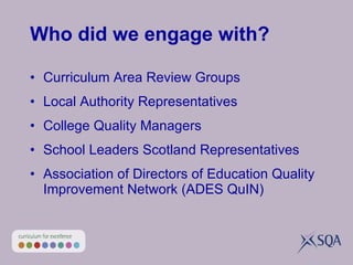 Who did we engage with? Curriculum Area Review Groups Local Authority Representatives College Quality Managers School Leaders Scotland Representatives Association of Directors of Education Quality Improvement Network (ADES QuIN) 