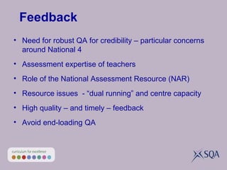 Feedback Need for robust QA for credibility – particular concerns around National 4  Assessment expertise of teachers Role of the National Assessment Resource (NAR) Resource issues  - “dual running” and centre capacity High quality – and timely – feedback Avoid end-loading QA 