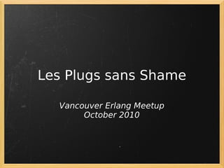 Les Plugs sans Shame

  Vancouver Erlang Meetup
       October 2010
 