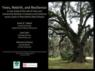 Trees, Rebirth, and Resilience: A case study of the role of trees and community forestry in recovery and resilience across scales in Post-Katrina New Orleans Keith G. Tidball Cornell University Department of Natural Resources Jean Fahr Parkway Partners New Orleans, LA Marianne Krasny Faculty Advisor Cornell University Community Forestry and Environmental Research Partnerships Annual Conference:  Penn Center, St. Helena Island, SC  September 2009 