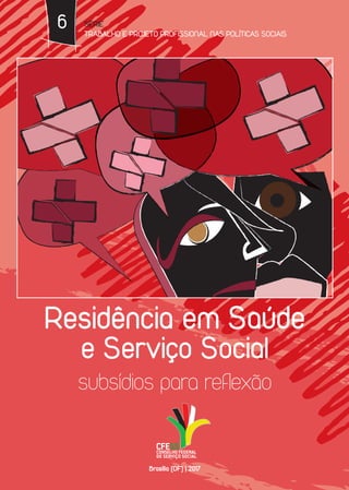 6
Residência em Saúde
e Serviço Social
subsídios para reflexão
SÉRIE
TRABALHO E PROJETO PROFISSIONAL NAS POLÍTICAS SOCIAIS
www.cfess.org.br
Brasília (DF) | 2017
 