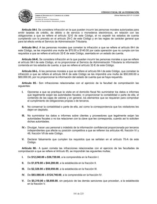 CÓDIGO FISCAL DE LA FEDERACIÓN
                CÁMARA DE DIPUTADOS DEL H. CONGRESO DE LA UNIÓN                          Última Reforma DOF 07-12-2009
                Secretaría General
                Secretaría de Servicios Parlamentarios
                Centro de Documentación, Información y Análisis




   Artículo 84-I. Se considera infracción en la que pueden incurrir las personas morales autorizadas para
emitir tarjetas de crédito, de débito o de servicio o monederos electrónicos, en relación con las
obligaciones a que se refiere el artículo 32-E de este Código, el no expedir los estados de cuenta
cumpliendo con lo previsto en el artículo 29-C de este Código y en las reglas de carácter general que
para tal efecto emita el Servicio de Administración Tributaria.

   Artículo 84-J. A las personas morales que cometan la infracción a que se refiere el artículo 84-I de
este Código, se les impondrá una multa de $70.00 a $140.00 por cada operación que no cumpla con los
requisitos a que se refiere el artículo 32-E de este Código, asentada en un estado de cuenta.

    Artículo 84-K. Se considera infracción en la que pueden incurrir las personas morales a que se refiere
el artículo 84-I de este Código, el no proporcionar al Servicio de Administración Tributaria la información
contenida en los estados de cuenta, a que se refiere el artículo 32-E de este Código.

    Artículo 84-L. A las personas morales a que se refiere el artículo 84-I de este Código, que cometan la
infracción a que se refiere el artículo 84-K de este Código se les impondrá una multa de $50,000.00 a
$60,000.00, por no proporcionar la información del estado de cuenta que se haya requerido.

   Artículo 85.- Son infracciones relacionadas con el ejercicio de la facultad de comprobación las
siguientes:

   I.     Oponerse a que se practique la visita en el domicilio fiscal No suministrar los datos e informes
          que legalmente exijan las autoridades fiscales; ni proporcionar la contabilidad o parte de ella, el
          contenido de las cajas de valores y en general, los elementos que se requieran para comprobar
          el cumplimiento de obligaciones propias o de terceros.

   II.    No conservar la contabilidad o parte de ella, así como la correspondencia que los visitadores les
          dejen en depósito.

   III.   No suministrar los datos e informes sobre clientes y proveedores que legalmente exijan las
          autoridades fiscales o no los relacionen con la clave que les corresponda, cuando así lo soliciten
          dichas autoridades.

   IV.- Divulgar, hacer uso personal o indebido de la información confidencial proporcionada por terceros
        independientes que afecte su posición competitiva a que se refieren los artículos 46, fracción IV y
        48, fracción VII de este Código.

   V.     Declarar falsamente que cumplen los requisitos que se señalan en el artículo 70-A de este
          Código.

  Artículo 86.- A quien cometa las infracciones relacionadas con el ejercicio de las facultades de
comprobación a que se refiere el Artículo 85, se impondrán las siguientes multas;

   I.     De $12,240.00 a $36,720.00, a la comprendida en la fracción I.

   II.    De $1,070.00 a $44,200.00, a la establecida en la fracción II.

   III.   De $2,320.00 a $58,050.00, a la establecida en la fracción III.

   IV. De $93,560.00 a $124,740.00, a la comprendida en la fracción IV.

   V.     De $5,310.00 a $8,850.00, sin perjuicio de las demás sanciones que procedan, a la establecida
          en la fracción V.


                                                                  101 de 225
 