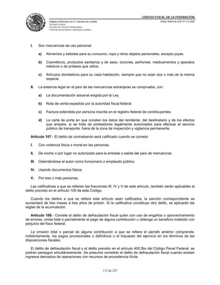 CÓDIGO FISCAL DE LA FEDERACIÓN
                CÁMARA DE DIPUTADOS DEL H. CONGRESO DE LA UNIÓN                          Última Reforma DOF 07-12-2009
                Secretaría General
                Secretaría de Servicios Parlamentarios
                Centro de Documentación, Información y Análisis




   I.     Son mercancías de uso personal:

          a)   Alimentos y bebidas para su consumo, ropa y otros objetos personales, excepto joyas.

          b)   Cosméticos, productos sanitarios y de aseo, lociones, perfumes, medicamentos y aparatos
               médicos o de prótesis que utilice.

          c)   Artículos domésticos para su casa habitación, siempre que no sean dos o más de la misma
               especie.

   II.    La estancia legal en el país de las mercancías extranjeras se comprueba, con:

          a)   La documentación aduanal exigida por la Ley.

          b)   Nota de venta expedida por la autoridad fiscal federal.

          c)   Factura extendida por persona inscrita en el registro federal de contribuyentes.

          d)   La carta de porte en que consten los datos del remitente, del destinatario y de los efectos
               que ampare, si se trata de porteadores legalmente autorizados para efectuar el servicio
               público de transporte, fuera de la zona de inspección y vigilancia permanente.

   Artículo 107.- El delito de contrabando será calificado cuando se cometa:

   I.     Con violencia física o moral en las personas.

   II.    De noche o por lugar no autorizado para la entrada o salida del país de mercancías.

   III.   Ostentándose el autor como funcionario o empleado público.

   IV. Usando documentos falsos.

   V.     Por tres o más personas.

   Las calificativas a que se refieren las fracciones III, IV y V de este artículo, también serán aplicables al
delito previsto en el artículo 105 de este Código.

   Cuando los delitos a que se refiere este artículo sean calificados, la sanción correspondiente se
aumentará de tres meses a tres años de prisión. Si la calificativa constituye otro delito, se aplicarán las
reglas de la acumulación.

   Artículo 108.- Comete el delito de defraudación fiscal quien con uso de engaños o aprovechamiento
de errores, omita total o parcialmente el pago de alguna contribución u obtenga un beneficio indebido con
perjuicio del fisco federal.

   La omisión total o parcial de alguna contribución a que se refiere el párrafo anterior comprende,
indistintamente, los pagos provisionales o definitivos o el impuesto del ejercicio en los términos de las
disposiciones fiscales.

   El delito de defraudación fiscal y el delito previsto en el artículo 400 Bis del Código Penal Federal, se
podrán perseguir simultáneamente. Se presume cometido el delito de defraudación fiscal cuando existan
ingresos derivados de operaciones con recursos de procedencia ilícita.


                                                                  112 de 225
 