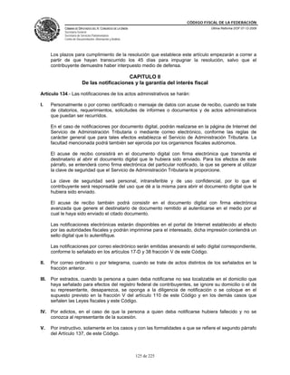 CÓDIGO FISCAL DE LA FEDERACIÓN
             CÁMARA DE DIPUTADOS DEL H. CONGRESO DE LA UNIÓN                          Última Reforma DOF 07-12-2009
             Secretaría General
             Secretaría de Servicios Parlamentarios
             Centro de Documentación, Información y Análisis




       Los plazos para cumplimiento de la resolución que establece este artículo empezarán a correr a
       partir de que hayan transcurrido los 45 días para impugnar la resolución, salvo que el
       contribuyente demuestre haber interpuesto medio de defensa.

                                               CAPITULO II
                           De las notificaciones y la garantía del interés fiscal

Artículo 134.- Las notificaciones de los actos administrativos se harán:

I.     Personalmente o por correo certificado o mensaje de datos con acuse de recibo, cuando se trate
       de citatorios, requerimientos, solicitudes de informes o documentos y de actos administrativos
       que puedan ser recurridos.

       En el caso de notificaciones por documento digital, podrán realizarse en la página de Internet del
       Servicio de Administración Tributaria o mediante correo electrónico, conforme las reglas de
       carácter general que para tales efectos establezca el Servicio de Administración Tributaria. La
       facultad mencionada podrá también ser ejercida por los organismos fiscales autónomos.

       El acuse de recibo consistirá en el documento digital con firma electrónica que transmita el
       destinatario al abrir el documento digital que le hubiera sido enviado. Para los efectos de este
       párrafo, se entenderá como firma electrónica del particular notificado, la que se genere al utilizar
       la clave de seguridad que el Servicio de Administración Tributaria le proporcione.

       La clave de seguridad será personal, intransferible y de uso confidencial, por lo que el
       contribuyente será responsable del uso que dé a la misma para abrir el documento digital que le
       hubiera sido enviado.

       El acuse de recibo también podrá consistir en el documento digital con firma electrónica
       avanzada que genere el destinatario de documento remitido al autenticarse en el medio por el
       cual le haya sido enviado el citado documento.

       Las notificaciones electrónicas estarán disponibles en el portal de Internet establecido al efecto
       por las autoridades fiscales y podrán imprimirse para el interesado, dicha impresión contendrá un
       sello digital que lo autentifique.

       Las notificaciones por correo electrónico serán emitidas anexando el sello digital correspondiente,
       conforme lo señalado en los artículos 17-D y 38 fracción V de este Código.

II.    Por correo ordinario o por telegrama, cuando se trate de actos distintos de los señalados en la
       fracción anterior.

III.   Por estrados, cuando la persona a quien deba notificarse no sea localizable en el domicilio que
       haya señalado para efectos del registro federal de contribuyentes, se ignore su domicilio o el de
       su representante, desaparezca, se oponga a la diligencia de notificación o se coloque en el
       supuesto previsto en la fracción V del artículo 110 de este Código y en los demás casos que
       señalen las Leyes fiscales y este Código.

IV. Por edictos, en el caso de que la persona a quien deba notificarse hubiera fallecido y no se
    conozca al representante de la sucesión.

V.     Por instructivo, solamente en los casos y con las formalidades a que se refiere el segundo párrafo
       del Artículo 137, de este Código.



                                                               125 de 225
 