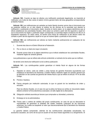 CÓDIGO FISCAL DE LA FEDERACIÓN
                CÁMARA DE DIPUTADOS DEL H. CONGRESO DE LA UNIÓN                          Última Reforma DOF 07-12-2009
                Secretaría General
                Secretaría de Servicios Parlamentarios
                Centro de Documentación, Información y Análisis




    Artículo 138.- Cuando se deje sin efectos una notificación practicada ilegalmente, se impondrá al
notificador una multa de diez veces el salario mínimo general diario del área geográfica correspondiente
al Distrito Federal.

   Artículo 139. Las notificaciones por estrados se harán fijando durante quince días el documento que
se pretenda notificar en un sitio abierto al público de las oficinas de la autoridad que efectúe la
notificación o publicando el documento citado, durante el mismo plazo, en la página electrónica que al
efecto establezcan las autoridades fiscales; dicho plazo se contará a partir del día siguiente a aquél en
que el documento fue fijado o publicado según corresponda; la autoridad dejará constancia de ello en el
expediente respectivo. En estos casos, se tendrá como fecha de notificación la del décimo sexto día
contado a partir del día siguiente a aquél en el que se hubiera fijado o publicado el documento.

   Artículo 140. Las notificaciones por edictos se harán mediante publicaciones en cualquiera de los
siguientes medios:

   I.     Durante tres días en el Diario Oficial de la Federación.

   II.    Por un día en un diario de mayor circulación.

   III.   Durante quince días en la página electrónica que al efecto establezcan las autoridades fiscales,
          mediante reglas de carácter general.

   Las publicaciones a que se refiere este artículo contendrán un extracto de los actos que se notifican.

   Se tendrá como fecha de notificación la de la última publicación.

   Artículo 141.- Los contribuyentes podrán garantizar el interés fiscal en alguna de las formas
siguientes:

   I.     Depósito en dinero, carta de crédito u otras formas de garantía financiera equivalentes que
          establezca la Secretaría de Hacienda y Crédito Público mediante reglas de carácter general que
          se efectúen en las cuentas de garantía del interés fiscal a que se refiere el artículo 141-A de este
          Código.

   II.    Prenda o hipoteca.

   III.   Fianza otorgada por institución autorizada, la que no gozará de los beneficios de orden y
          excusión.

          Para los efectos fiscales, en el caso de que la póliza de fianza se exhiba en documento digital,
          deberá contener la firma electrónica avanzada o el sello digital de la afianzadora.

   IV. Obligación solidaria asumida por tercero que compruebe su idoneidad y solvencia.

   V.     Embargo en la vía administrativa.

   VI.- Títulos valor o cartera de créditos del propio contribuyente, en caso de que se demuestre la
        imposibilidad de garantizar la totalidad del crédito mediante cualquiera de las fracciones
        anteriores, los cuales se aceptarán al valor que discrecionalmente fije la Secretaría de Hacienda
        y Crédito Público.

   La garantía deberá comprender, además de las contribuciones adeudadas actualizadas, los
accesorios causados, así como de los que se causen en los doce meses siguientes a su otorgamiento. Al


                                                                  127 de 225
 