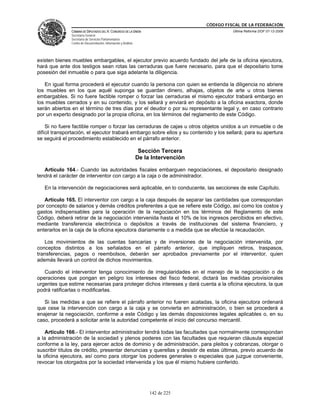 CÓDIGO FISCAL DE LA FEDERACIÓN
               CÁMARA DE DIPUTADOS DEL H. CONGRESO DE LA UNIÓN                                  Última Reforma DOF 07-12-2009
               Secretaría General
               Secretaría de Servicios Parlamentarios
               Centro de Documentación, Información y Análisis




existen bienes muebles embargables, el ejecutor previo acuerdo fundado del jefe de la oficina ejecutora,
hará que ante dos testigos sean rotas las cerraduras que fuere necesario, para que el depositario tome
posesión del inmueble o para que siga adelante la diligencia.

   En igual forma procederá el ejecutor cuando la persona con quien se entienda la diligencia no abriere
los muebles en los que aquél suponga se guardan dinero, alhajas, objetos de arte u otros bienes
embargables. Si no fuere factible romper o forzar las cerraduras el mismo ejecutor trabará embargo en
los muebles cerrados y en su contenido, y los sellará y enviará en depósito a la oficina exactora, donde
serán abiertos en el término de tres días por el deudor o por su representante legal y, en caso contrario
por un experto designado por la propia oficina, en los términos del reglamento de este Código.

    Si no fuere factible romper o forzar las cerraduras de cajas u otros objetos unidos a un inmueble o de
difícil transportación, el ejecutor trabará embargo sobre ellos y su contenido y los sellará; para su apertura
se seguirá el procedimiento establecido en el párrafo anterior.

                                                                  Sección Tercera
                                                                 De la Intervención

   Artículo 164.- Cuando las autoridades fiscales embarguen negociaciones, el depositario designado
tendrá el carácter de interventor con cargo a la caja o de administrador.

   En la intervención de negociaciones será aplicable, en lo conducente, las secciones de este Capítulo.

   Artículo 165. El interventor con cargo a la caja después de separar las cantidades que correspondan
por concepto de salarios y demás créditos preferentes a que se refiere este Código, así como los costos y
gastos indispensables para la operación de la negociación en los términos del Reglamento de este
Código, deberá retirar de la negociación intervenida hasta el 10% de los ingresos percibidos en efectivo,
mediante transferencia electrónica o depósitos a través de instituciones del sistema financiero, y
enterarlos en la caja de la oficina ejecutora diariamente o a medida que se efectúe la recaudación.

   Los movimientos de las cuentas bancarias y de inversiones de la negociación intervenida, por
conceptos distintos a los señalados en el párrafo anterior, que impliquen retiros, traspasos,
transferencias, pagos o reembolsos, deberán ser aprobados previamente por el interventor, quien
además llevará un control de dichos movimientos.

   Cuando el interventor tenga conocimiento de irregularidades en el manejo de la negociación o de
operaciones que pongan en peligro los intereses del fisco federal, dictará las medidas provisionales
urgentes que estime necesarias para proteger dichos intereses y dará cuenta a la oficina ejecutora, la que
podrá ratificarlas o modificarlas.

   Si las medidas a que se refiere el párrafo anterior no fueren acatadas, la oficina ejecutora ordenará
que cese la intervención con cargo a la caja y se convierta en administración, o bien se procederá a
enajenar la negociación, conforme a este Código y las demás disposiciones legales aplicables o, en su
caso, procederá a solicitar ante la autoridad competente el inicio del concurso mercantil.

    Artículo 166.- El interventor administrador tendrá todas las facultades que normalmente correspondan
a la administración de la sociedad y plenos poderes con las facultades que requieran cláusula especial
conforme a la ley, para ejercer actos de dominio y de administración, para pleitos y cobranzas, otorgar o
suscribir títulos de crédito, presentar denuncias y querellas y desistir de estas últimas, previo acuerdo de
la oficina ejecutora, así como para otorgar los poderes generales o especiales que juzgue conveniente,
revocar los otorgados por la sociedad intervenida y los que él mismo hubiere conferido.




                                                                      142 de 225
 