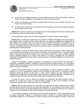 CÓDIGO FISCAL DE LA FEDERACIÓN
                CÁMARA DE DIPUTADOS DEL H. CONGRESO DE LA UNIÓN                          Última Reforma DOF 07-12-2009
                Secretaría General
                Secretaría de Servicios Parlamentarios
                Centro de Documentación, Información y Análisis




   II.    En los casos de embargo precautorio a que se refiere el Artículo 145 de este Código, cuando los
          créditos se hagan exigibles y no se paguen al momento del requerimiento.

   III.   Cuando el embargado no proponga comprador dentro del plazo a que se refiere la fracción I del
          Artículo 192 de este Código.

   IV. Al quedar firme la resolución confirmatoria del acto impugnado, recaído en los medios de defensa
       que se hubieren hecho valer.

   Artículo 174.- Salvo los casos que este Código autoriza, toda enajenación se hará en subasta pública
que se llevará a cabo a través de medios electrónicos.

   La autoridad podrá ordenar que los bienes embargados se vendan en lotes o piezas sueltas.

    Artículo 175.- La base para enajenación de los bienes inmuebles embargados será el de avalúo y
para negociaciones, el avalúo pericial, ambos conforme a las reglas que establezca el Reglamento de
este Código y en los demás casos, la que fijen de común acuerdo la autoridad y el embargado, en un
plazo de seis días contados a partir de la fecha en que se hubiera practicado el embargo. A falta de
acuerdo, la autoridad practicará avalúo pericial. En todos los casos, la autoridad notificará personalmente
al embargado el avalúo practicado.

   El embargado o terceros acreedores que no estén conformes con la valuación hecha, podrán hacer
valer el recurso de revocación a que se refiere la fracción II, inciso d) del artículo 117 de este Código,
dentro de los diez días siguientes a aquél en que surta efectos la notificación a que se refiere el párrafo
anterior, debiendo designar en el mismo como perito de su parte a cualquiera de los valuadores
señalados en el Reglamento de este Código o alguna empresa o institución dedicada a la compraventa y
subasta de bienes.

    Cuando el embargado o terceros acreedores no interpongan el recurso dentro del plazo legal o
haciéndolo no designen valuador o habiéndose nombrado perito por dichas personas, no se presente el
dictamen dentro de los plazos a que se refiere el párrafo quinto de este artículo, se tendrá por aceptado el
avalúo hecho por la autoridad.

   Cuando del dictamen rendido por el perito del embargado o terceros acreedores resulte un valor
superior a un 10% al determinado conforme al primer párrafo de este Artículo, la autoridad exactora
designará dentro del término de seis días, un perito tercero valuador que será cualquiera de los
señalados en el Reglamento de este Código o alguna empresa o institución dedicada a la compraventa y
subasta de bienes. El avalúo que se fije será la base para la enajenación de los bienes.

    En todos los casos a que se refieren los párrafos que anteceden, los peritos deberán rendir su
dictamen en un plazo de 10 días si se trata de bienes muebles, 20 días si son inmuebles y 30 días
cuando sean negociaciones, a partir de la fecha de su aceptación.

   Artículo 176.- El remate deberá ser convocado al día siguiente de haber quedado firme el avalúo,
para que tenga verificativo dentro de los treinta días siguientes. La convocatoria se hará cuando menos
diez días antes del inicio del período señalado para el remate y la misma se mantendrá en los lugares o
medios en que se haya fijado o dado a conocer hasta la conclusión del remate.

   La convocatoria se fijará en el sitio visible y usual de la oficina ejecutora y en los lugares públicos que
se juzgue conveniente. Además, la convocatoria se dará a conocer en la página electrónica de las
autoridades fiscales. En la convocatoria se darán a conocer los bienes objeto del remate, el valor que



                                                                  144 de 225
 