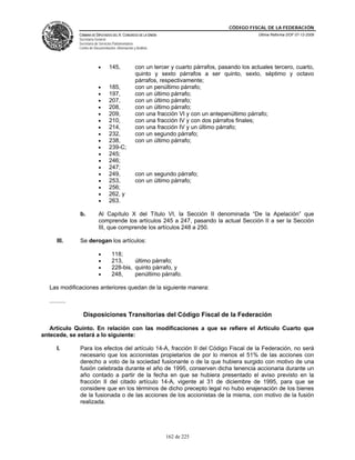 CÓDIGO FISCAL DE LA FEDERACIÓN
               CÁMARA DE DIPUTADOS DEL H. CONGRESO DE LA UNIÓN                                       Última Reforma DOF 07-12-2009
               Secretaría General
               Secretaría de Servicios Parlamentarios
               Centro de Documentación, Información y Análisis




                            •      145,              con un tercer y cuarto párrafos, pasando los actuales tercero, cuarto,
                                                     quinto y sexto párrafos a ser quinto, sexto, séptimo y octavo
                                                     párrafos, respectivamente;
                            •      185,              con un penúltimo párrafo;
                            •      197,              con un último párrafo;
                            •      207,              con un último párrafo;
                            •      208,              con un último párrafo;
                            •      209,              con una fracción VI y con un antepenúltimo párrafo;
                            •      210,              con una fracción IV y con dos párrafos finales;
                            •      214,              con una fracción IV y un último párrafo;
                            •      232,              con un segundo párrafo;
                            •      238,              con un último párrafo;
                            •      239-C;
                            •      245;
                            •      246;
                            •      247;
                            •      249,              con un segundo párrafo;
                            •      253,              con un último párrafo;
                            •      256;
                            •      262, y
                            •      263.

               b.           Al Capítulo X del Título VI, la Sección II denominada “De la Apelación” que
                            comprende los artículos 245 a 247, pasando la actual Sección II a ser la Sección
                            III, que comprende los artículos 248 a 250.

      III.     Se derogan los artículos:

                            •        118;
                            •        213,     último párrafo;
                            •        228-bis, quinto párrafo, y
                            •        248,     penúltimo párrafo.

  Las modificaciones anteriores quedan de la siguiente manera:

  ..........

                 Disposiciones Transitorias del Código Fiscal de la Federación

   Artículo Quinto. En relación con las modificaciones a que se refiere el Artículo Cuarto que
antecede, se estará a lo siguiente:

      I.       Para los efectos del artículo 14-A, fracción II del Código Fiscal de la Federación, no será
               necesario que los accionistas propietarios de por lo menos el 51% de las acciones con
               derecho a voto de la sociedad fusionante o de la que hubiera surgido con motivo de una
               fusión celebrada durante el año de 1995, conserven dicha tenencia accionaria durante un
               año contado a partir de la fecha en que se hubiera presentado el aviso previsto en la
               fracción II del citado artículo 14-A, vigente al 31 de diciembre de 1995, para que se
               considere que en los términos de dicho precepto legal no hubo enajenación de los bienes
               de la fusionada o de las acciones de los accionistas de la misma, con motivo de la fusión
               realizada.




                                                                 162 de 225
 