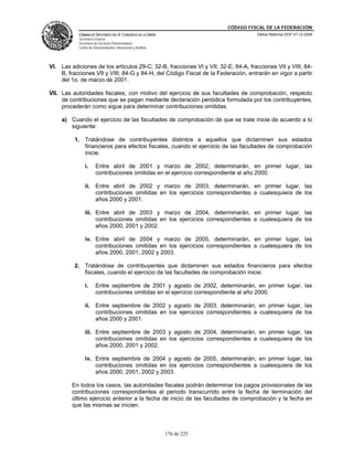 CÓDIGO FISCAL DE LA FEDERACIÓN
           CÁMARA DE DIPUTADOS DEL H. CONGRESO DE LA UNIÓN                          Última Reforma DOF 07-12-2009
           Secretaría General
           Secretaría de Servicios Parlamentarios
           Centro de Documentación, Información y Análisis




VI. Las adiciones de los artículos 29-C; 32-B, fracciones VI y VII; 32-E; 84-A, fracciones VII y VIII; 84-
    B, fracciones VII y VIII; 84-G y 84-H, del Código Fiscal de la Federación, entrarán en vigor a partir
    del 1o. de marzo de 2001.

VII. Las autoridades fiscales, con motivo del ejercicio de sus facultades de comprobación, respecto
     de contribuciones que se pagan mediante declaración periódica formulada por los contribuyentes,
     procederán como sigue para determinar contribuciones omitidas.

     a) Cuando el ejercicio de las facultades de comprobación de que se trate inicie de acuerdo a lo
        siguiente:

          1. Tratándose de contribuyentes distintos a aquellos que dictaminen sus estados
             financieros para efectos fiscales, cuando el ejercicio de las facultades de comprobación
             inicie:

               i.     Entre abril de 2001 y marzo de 2002, determinarán, en primer lugar, las
                      contribuciones omitidas en el ejercicio correspondiente al año 2000.

               ii. Entre abril de 2002 y marzo de 2003, determinarán, en primer lugar, las
                   contribuciones omitidas en los ejercicios correspondientes a cualesquiera de los
                   años 2000 y 2001.

               iii. Entre abril de 2003 y marzo de 2004, determinarán, en primer lugar, las
                    contribuciones omitidas en los ejercicios correspondientes a cualesquiera de los
                    años 2000, 2001 y 2002.

               iv. Entre abril de 2004 y marzo de 2005, determinarán, en primer lugar, las
                   contribuciones omitidas en los ejercicios correspondientes a cualesquiera de los
                   años 2000, 2001, 2002 y 2003.

          2. Tratándose de contribuyentes que dictaminen sus estados financieros para efectos
             fiscales, cuando el ejercicio de las facultades de comprobación inicie:

               i.     Entre septiembre de 2001 y agosto de 2002, determinarán, en primer lugar, las
                      contribuciones omitidas en el ejercicio correspondiente al año 2000.

               ii. Entre septiembre de 2002 y agosto de 2003, determinarán, en primer lugar, las
                   contribuciones omitidas en los ejercicios correspondientes a cualesquiera de los
                   años 2000 y 2001.

               iii. Entre septiembre de 2003 y agosto de 2004, determinarán, en primer lugar, las
                    contribuciones omitidas en los ejercicios correspondientes a cualesquiera de los
                    años 2000, 2001 y 2002.

               iv. Entre septiembre de 2004 y agosto de 2005, determinarán, en primer lugar, las
                   contribuciones omitidas en los ejercicios correspondientes a cualesquiera de los
                   años 2000, 2001, 2002 y 2003.

         En todos los casos, las autoridades fiscales podrán determinar los pagos provisionales de las
         contribuciones correspondientes al periodo transcurrido entre la fecha de terminación del
         último ejercicio anterior a la fecha de inicio de las facultades de comprobación y la fecha en
         que las mismas se inicien.



                                                             176 de 225
 