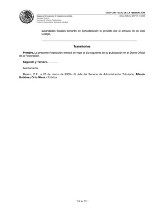 CÓDIGO FISCAL DE LA FEDERACIÓN
               CÁMARA DE DIPUTADOS DEL H. CONGRESO DE LA UNIÓN                                                                 Última Reforma DOF 07-12-2009
               Secretaría General
               Secretaría de Servicios Parlamentarios
               Centro de Documentación, Información y Análisis




                      autoridades fiscales tomarán en consideración lo previsto por el artículo 75 de este
                      Código.

                       ................................................................................................................................

                                                                 Transitorios

   Primero. La presente Resolución entrará en vigor al día siguiente de su publicación en el Diario Oficial
de la Federación.

   Segundo y Tercero. ……….

   Atentamente

  México, D.F., a 20 de marzo de 2009.- El Jefe del Servicio de Administración Tributaria, Alfredo
Gutiérrez Ortiz Mena.- Rúbrica.




                                                                     218 de 225
 