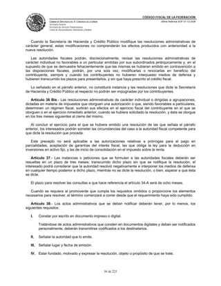 CÓDIGO FISCAL DE LA FEDERACIÓN
                CÁMARA DE DIPUTADOS DEL H. CONGRESO DE LA UNIÓN                         Última Reforma DOF 07-12-2009
                Secretaría General
                Secretaría de Servicios Parlamentarios
                Centro de Documentación, Información y Análisis




   Cuando la Secretaría de Hacienda y Crédito Público modifique las resoluciones administrativas de
carácter general, estas modificaciones no comprenderán los efectos producidos con anterioridad a la
nueva resolución.

   Las autoridades fiscales podrán, discrecionalmente, revisar las resoluciones administrativas de
carácter individual no favorables a un particular emitidas por sus subordinados jerárquicamente y, en el
supuesto de que se demuestre fehacientemente que las mismas se hubieran emitido en contravención a
las disposiciones fiscales, podrán, por una sola vez, modificarlas o revocarlas en beneficio del
contribuyente, siempre y cuando los contribuyentes no hubieren interpuesto medios de defensa y
hubieren transcurrido los plazos para presentarlos, y sin que haya prescrito el crédito fiscal.

   Lo señalado en el párrafo anterior, no constituirá instancia y las resoluciones que dicte la Secretaría
de Hacienda y Crédito Público al respecto no podrán ser impugnadas por los contribuyentes.

    Artículo 36 Bis.- Las resoluciones administrativas de carácter individual o dirigidas a agrupaciones,
dictadas en materia de impuestos que otorguen una autorización o que, siendo favorables a particulares,
determinen un régimen fiscal, surtirán sus efectos en el ejercicio fiscal del contribuyente en el que se
otorguen o en el ejercicio inmediato anterior, cuando se hubiera solicitado la resolución, y ésta se otorgue
en los tres meses siguientes al cierre del mismo.

   Al concluir el ejercicio para el que se hubiere emitido una resolución de las que señala el párrafo
anterior, los interesados podrán someter las circunstancias del caso a la autoridad fiscal competente para
que dicte la resolución que proceda.

   Este precepto no será aplicable a las autorizaciones relativas a prórrogas para el pago en
parcialidades, aceptación de garantías del interés fiscal, las que obliga la ley para la deducción en
inversiones en activo fijo, y las de inicio de consolidación en el impuesto sobre la renta.

    Artículo 37.- Las instancias o peticiones que se formulen a las autoridades fiscales deberán ser
resueltas en un plazo de tres meses; transcurrido dicho plazo sin que se notifique la resolución, el
interesado podrá considerar que la autoridad resolvió negativamente e interponer los medios de defensa
en cualquier tiempo posterior a dicho plazo, mientras no se dicte la resolución, o bien, esperar a que ésta
se dicte.

   El plazo para resolver las consultas a que hace referencia el artículo 34-A será de ocho meses.

   Cuando se requiera al promovente que cumpla los requisitos omitidos o proporcione los elementos
necesarios para resolver, el término comenzará a correr desde que el requerimiento haya sido cumplido.

   Artículo 38.- Los actos administrativos que se deban notificar deberán tener, por lo menos, los
siguientes requisitos:

   I.     Constar por escrito en documento impreso o digital.

          Tratándose de actos administrativos que consten en documentos digitales y deban ser notificados
          personalmente, deberán transmitirse codificados a los destinatarios.

   II.    Señalar la autoridad que lo emite.

   III.   Señalar lugar y fecha de emisión.

   IV. Estar fundado, motivado y expresar la resolución, objeto o propósito de que se trate.



                                                                  56 de 225
 