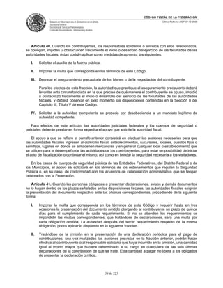CÓDIGO FISCAL DE LA FEDERACIÓN
                 CÁMARA DE DIPUTADOS DEL H. CONGRESO DE LA UNIÓN                         Última Reforma DOF 07-12-2009
                 Secretaría General
                 Secretaría de Servicios Parlamentarios
                 Centro de Documentación, Información y Análisis




   Artículo 40. Cuando los contribuyentes, los responsables solidarios o terceros con ellos relacionados,
se opongan, impidan u obstaculicen físicamente el inicio o desarrollo del ejercicio de las facultades de las
autoridades fiscales, éstas podrán aplicar como medidas de apremio, las siguientes:

   I.     Solicitar el auxilio de la fuerza pública.

   II.    Imponer la multa que corresponda en los términos de este Código.

   III.   Decretar el aseguramiento precautorio de los bienes o de la negociación del contribuyente.

          Para los efectos de esta fracción, la autoridad que practique el aseguramiento precautorio deberá
          levantar acta circunstanciada en la que precise de qué manera el contribuyente se opuso, impidió
          u obstaculizó físicamente el inicio o desarrollo del ejercicio de las facultades de las autoridades
          fiscales, y deberá observar en todo momento las disposiciones contenidas en la Sección II del
          Capítulo III, Título V de este Código.

   IV. Solicitar a la autoridad competente se proceda por desobediencia a un mandato legítimo de
       autoridad competente.

   Para efectos de este artículo, las autoridades judiciales federales y los cuerpos de seguridad o
policiales deberán prestar en forma expedita el apoyo que solicite la autoridad fiscal.

    El apoyo a que se refiere el párrafo anterior consistirá en efectuar las acciones necesarias para que
las autoridades fiscales ingresen al domicilio fiscal, establecimientos, sucursales, locales, puestos fijos o
semifijos, lugares en donde se almacenen mercancías y en general cualquier local o establecimiento que
se utilicen para el desempeño de las actividades de los contribuyentes, para estar en posibilidad de iniciar
el acto de fiscalización o continuar el mismo; así como en brindar la seguridad necesaria a los visitadores.

   En los casos de cuerpos de seguridad pública de las Entidades Federativas, del Distrito Federal o de
los Municipios, el apoyo se solicitará en los términos de los ordenamientos que regulan la Seguridad
Pública o, en su caso, de conformidad con los acuerdos de colaboración administrativa que se tengan
celebrados con la Federación.

    Artículo 41. Cuando las personas obligadas a presentar declaraciones, avisos y demás documentos
no lo hagan dentro de los plazos señalados en las disposiciones fiscales, las autoridades fiscales exigirán
la presentación del documento respectivo ante las oficinas correspondientes, procediendo de la siguiente
forma:

   I.     Imponer la multa que corresponda en los términos de este Código y requerir hasta en tres
          ocasiones la presentación del documento omitido otorgando al contribuyente un plazo de quince
          días para el cumplimiento de cada requerimiento. Si no se atienden los requerimientos se
          impondrán las multas correspondientes, que tratándose de declaraciones, será una multa por
          cada obligación omitida. La autoridad después del tercer requerimiento respecto de la misma
          obligación, podrá aplicar lo dispuesto en la siguiente fracción.

   II.    Tratándose de la omisión en la presentación de una declaración periódica para el pago de
          contribuciones, una vez realizadas las acciones previstas en la fracción anterior, podrán hacer
          efectiva al contribuyente o al responsable solidario que haya incurrido en la omisión, una cantidad
          igual al monto mayor que hubiera determinado a su cargo en cualquiera de las seis últimas
          declaraciones de la contribución de que se trate. Esta cantidad a pagar no libera a los obligados
          de presentar la declaración omitida.



                                                                   58 de 225
 