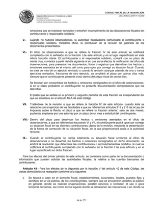 CÓDIGO FISCAL DE LA FEDERACIÓN
                CÁMARA DE DIPUTADOS DEL H. CONGRESO DE LA UNIÓN                           Última Reforma DOF 07-12-2009
                Secretaría General
                Secretaría de Servicios Parlamentarios
                Centro de Documentación, Información y Análisis




           omisiones que se hubiesen conocido y entrañen incumplimiento de las disposiciones fiscales del
           contribuyente o responsable solidario.

   V.-     Cuando no hubiera observaciones, la autoridad fiscalizadora comunicará al contribuyente o
           responsable solidario, mediante oficio, la conclusión de la revisión de gabinete de los
           documentos presentados.

   VI.-    El oficio de observaciones a que se refiere la fracción IV de este artículo se notificará
           cumpliendo con lo señalado en la fracción I de este artículo y en el lugar especificado en esta
           última fracción citada. El contribuyente o el responsable solidario, contará con un plazo de
           veinte días, contados a partir del día siguiente al en que surta efectos la notificación del oficio de
           observaciones, para presentar los documentos, libros o registros que desvirtúen los hechos u
           omisiones asentados en el mismo, así como para optar por corregir su situación fiscal. Cuando
           se trate de más de un ejercicio revisado o cuando la revisión abarque además de uno o varios
           ejercicios revisados, fracciones de otro ejercicio, se ampliará el plazo por quince días más,
           siempre que el contribuyente presente aviso dentro del plazo inicial de veinte días.

           Se tendrán por consentidos los hechos u omisiones consignados en el oficio de observaciones,
           si en el plazo probatorio el contribuyente no presenta documentación comprobatoria que los
           desvirtúe.

           El plazo que se señala en el primero y segundo párrafos de esta fracción es independiente del
           que se establece en el artículo 46-A de este Código.

   VII.    Tratándose de la revisión a que se refiere la fracción IV de este artículo, cuando ésta se
           relacione con el ejercicio de las facultades a que se refieren los artículos 215 y 216 de la Ley del
           Impuesto sobre la Renta, el plazo a que se refiere la fracción anterior, será de dos meses,
           pudiendo ampliarse por una sola vez por un plazo de un mes a solicitud del contribuyente.

   VIII.- Dentro del plazo para desvirtuar los hechos u omisiones asentados en el oficio de
          observaciones, a que se refieren las fracciones VI y VII, el contribuyente podrá optar por corregir
          su situación fiscal en las distintas contribuciones objeto de la revisión, mediante la presentación
          de la forma de corrección de su situación fiscal, de la que proporcionará copia a la autoridad
          revisora.

   IX.-    Cuando el contribuyente no corrija totalmente su situación fiscal conforme al oficio de
           observaciones o no desvirtúe los hechos u omisiones consignados en dicho documento, se
           emitirá la resolución que determine las contribuciones o aprovechamientos omitidos, la cual se
           notificará al contribuyente cumpliendo con lo señalado en la fracción I de este artículo y en el
           lugar especificado en dicha fracción.

    Para los efectos del primer párrafo de este artículo, se considera como parte de la documentación o
información que pueden solicitar las autoridades fiscales, la relativa a las cuentas bancarias del
contribuyente.

    Artículo 49.- Para los efectos de lo dispuesto por la fracción V del artículo 42 de este Código, las
visitas domiciliarias se realizarán conforme a lo siguiente:

   I.     Se llevará a cabo en el domicilio fiscal, establecimientos, sucursales, locales, puestos fijos y
          semifijos en la vía pública, de los contribuyentes, siempre que se encuentren abiertos al público
          en general, donde se realicen enajenaciones, presten servicios o contraten el uso o goce
          temporal de bienes, así como en los lugares donde se almacenen las mercancías o en donde se



                                                                  68 de 225
 