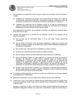 CÓDIGO FISCAL DE LA FEDERACIÓN
             CÁMARA DE DIPUTADOS DEL H. CONGRESO DE LA UNIÓN                         Última Reforma DOF 07-12-2009
             Secretaría General
             Secretaría de Servicios Parlamentarios
             Centro de Documentación, Información y Análisis




I.     Se considerará como agravante el hecho de que el infractor sea reincidente. Se da la reincidencia
       cuando:

       a)   Tratándose de infracciones que tengan como consecuencia la omisión en el pago de
            contribuciones, incluyendo las retenidas o recaudadas, la segunda o posteriores veces que
            se sancione al infractor por la comisión de una infracción que tenga esa consecuencia.

       b)   Tratándose de infracciones que no impliquen omisión en el pago de contribuciones, la
            segunda o posteriores veces que se sancione al infractor por la comisión de una infracción
            establecida en el mismo artículo y fracción de este Código.

       Para determinar la reincidencia, se considerarán únicamente las infracciones cometidas dentro
       de los últimos cinco años.

II.    También será agravante en la comisión de una infracción, cuando se dé cualquiera de los
       siguientes supuestos:

       a)   Que se haga uso de documentos falsos o en los que hagan constar operaciones
            inexistentes.

       b)   Que se utilicen, sin derecho a ello, documentos expedidos a nombre de un tercero para
            deducir su importe al calcular las contribuciones o para acreditar cantidades trasladadas por
            concepto de contribuciones.

       c)   Que se lleven dos o más sistemas de contabilidad con distinto contenido.

       d)   Se lleven dos o más libros sociales similares con distinto contenido.

       e)   Que se destruya, ordene o permita la destrucción total o parcial de la contabilidad.

       f)   Que se microfilmen o graben en discos ópticos o en cualquier otro medio que autorice la
            Secretaría de Hacienda y Crédito Público mediante reglas de carácter general,
            documentación o información para efectos fiscales sin cumplir con los requisitos que
            establecen las disposiciones relativas. El agravante procederá sin perjuicio de que los
            documentos microfilmados o grabados en discos ópticos o en cualquier otro medio de los
            autorizados, en contravención de las disposiciones fiscales, carezcan de valor probatorio.

       g)   Divulgar, hacer uso personal o indebido de la información confidencial proporcionada por
            terceros independientes que afecte su posición competitiva, a que se refieren los artículos
            46, fracción IV y 48, fracción VII de este Código.

III.   Se considera también agravante, la omisión en el entero de contribuciones que se hayan retenido
       o recaudado de los contribuyentes.

IV. Igualmente es agravante, el que la comisión de la infracción sea en forma continuada.

V.     Cuando por un acto o una omisión se infrinjan diversas disposiciones fiscales de carácter formal
       a las que correspondan varias multas, sólo se aplicará la que corresponda a la infracción cuya
       multa sea mayor.

       Asimismo, cuando por un acto o una omisión se infrinjan diversas disposiciones fiscales que
       establezcan obligaciones formales y se omita total o parcialmente el pago de contribuciones, a



                                                               88 de 225
 