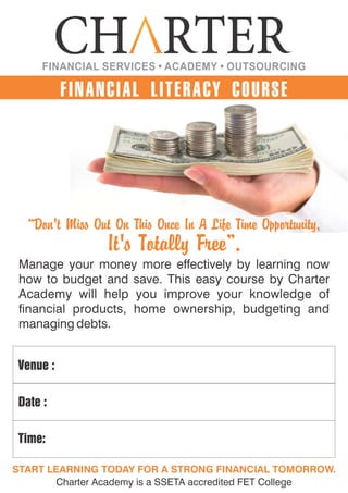 FINANCIAL LITERACY COURSE
“Don't Miss Out On This Once In A Life Time Opportunity,
It's Totally Free”.
Venue :
Date :
Time:
START LEARNING TODAY FOR A STRONG FINANCIAL TOMORROW.
Charter Academy is a SSETA accredited FET College
Manage your money more effectively by learning now
how to budget and save. This easy course by Charter
Academy will help you improve your knowledge of
nancial products, home ownership, budgeting and
managing debts.
FINANCIAL SERVICES • ACADEMY • OUTSOURCING
 