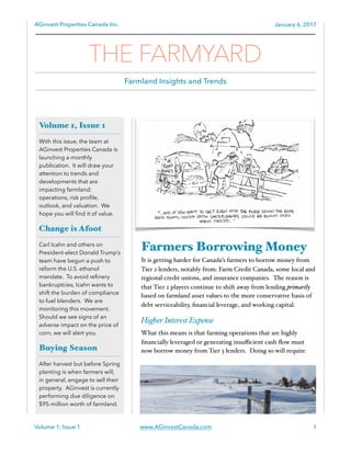 AGinvest Properties Canada Inc. January 6, 2017
Farmers Borrowing Money
It is getting harder for Canada’s farmers to borrow money from
Tier 2 lenders, notably from: Farm Credit Canada, some local and
regional credit unions, and insurance companies. The reason is
that Tier 2 players continue to shift away from lending primarily
based on farmland asset values to the more conservative basis of
debt serviceability, ﬁnancial leverage, and working capital.
Higher Interest Expense
What this means is that farming operations that are highly
ﬁnancially leveraged or generating insuﬃcient cash ﬂow must
now borrow money from Tier 3 lenders. Doing so will require
Volume 1, Issue 1 www.AGinvestCanada.com 1
Volume 1, Issue 1
With this issue, the team at
AGinvest Properties Canada is
launching a monthly
publication. It will draw your
attention to trends and
developments that are
impacting farmland:
operations, risk proﬁle,
outlook, and valuation. We
hope you will ﬁnd it of value.
Change is Afoot
Carl Icahn and others on
President-elect Donald Trump’s
team have begun a push to
reform the U.S. ethanol
mandate. To avoid reﬁnery
bankruptcies, Icahn wants to
shift the burden of compliance
to fuel blenders. We are
monitoring this movement.
Should we see signs of an
adverse impact on the price of
corn, we will alert you.
Buying Season
After harvest but before Spring
planting is when farmers will,
in general, engage to sell their
property. AGinvest is currently
performing due diligence on
$95-million worth of farmland.
THE FARMYARD
Farmland Insights and Trends
 