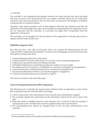 3. Controller
The controller is the component that mediates between the model and the view. Since the model
and view are more or less disconnected from one another, controller objects do not control how
exactly the data will be presented to the user but rather use protocols and delegates to facilitate
communication in an abstract manner.
Typically, usage related questions such as what happens when the user refreshes, how does the
application run in the background, when certain changes are forgotten before the application is quit,
etc. are concerned with the controller, as it provides the logical flow of operations when the
application is being used.
The controller can be thought of as the powerhouse of the application or the glue that works in
tandem with the model and the view.
EXERCISE: Categorize This!
Now that you have a fair idea of what goes where, try to group the following items into the
respective MVC components they fall under. To make it more challenging, try not to refer back to the
description of components above.
1. A table displaying results from a Yelp search.
2. A function used to store the profile picture of a user for a social networking application.
3. A label used to present the name of a Pokémon in battle.
4. A UITableViewDataSource method that specifies the number of rows in a table.
5. The addition of the cost of items in a UITableView to calculate an individual’s total expenditure.
6. A function that parses a JSON file obtained from a weather forecasting API call.
7. An enum that determines whether a user has been logged in or logged out.
8. A stack of card objects that you can swipe left or right on.
The answers are given at the end of this page.1
Cycle of Communication between MVC Components
The following cycle is typically the sequence that is followed when an application is used, and the
MVC components interact with each other accordingly:
● A user’s action in the view communicates to the controller that something has changed.
● The controller updates the model based on the information relayed by the user’s action in the
view.
● When the model is modified based on some network call or retrieval of data for example, it
communicates to the controller that it has been updated with some new information.
● The corresponding view objects are changed based on the new data communicated to the
controller.
1
(1) View, (2) Model, (3) View, (4) Controller, (5) Controller, (6) Model, (7) Controller, (8) View
 