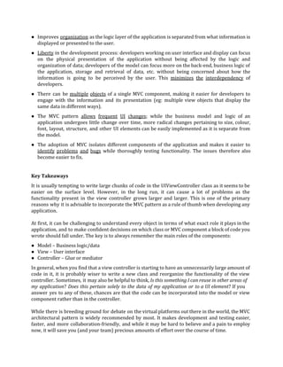 ● Improves ​organization as the logic layer of the application is separated from what information is
displayed or presented to the user.
● Liberty in the development process: developers working on user interface and display can focus
on the physical presentation of the application without being affected by the logic and
organization of data; developers of the model can focus more on the back-end, business logic of
the application, storage and retrieval of data, etc. without being concerned about how the
information is going to be perceived by the user. This ​minimizes the interdependency of
developers.
● There can be ​multiple objects of a single MVC component, making it easier for developers to
engage with the information and its presentation (eg: multiple view objects that display the
same data in different ways).
● The MVC pattern ​allows frequent UI changes​; while the business model and logic of an
application undergoes little change over time, more radical changes pertaining to size, colour,
font, layout, structure, and other UI elements can be easily implemented as it is separate from
the model.
● The adoption of MVC isolates different components of the application and makes it easier to
identify problems and bugs while thoroughly testing functionality. The issues therefore also
become easier to fix.
Key Takeaways
It is usually tempting to write large chunks of code in the UIViewController class as it seems to be
easier on the surface level. However, in the long run, it can cause a lot of problems as the
functionality present in the view controller grows larger and larger. This is one of the primary
reasons why it is advisable to incorporate the MVC pattern as a rule of thumb when developing any
application.
At first, it can be challenging to understand every object in terms of what exact role it plays in the
application, and to make confident decisions on which class or MVC component a block of code you
wrote should fall under. The key is to always remember the main roles of the components:
● Model – Business logic/data
● View – User interface
● Controller – Glue or mediator
In general, when you find that a view controller is starting to have an unnecessarily large amount of
code in it, it is probably wiser to write a new class and reorganize the functionality of the view
controller. Sometimes, it may also be helpful to think, ​Is this something I can reuse in other areas of
my application? ​Does this pertain solely to the data of my application or to a UI element? If you
answer yes to any of these, chances are that the code can be incorporated into the model or view
component rather than in the controller.
While there is breeding ground for debate on the virtual platforms out there in the world, the MVC
architectural pattern is widely recommended by most. It makes development and testing easier,
faster, and more collaboration-friendly, and while it may be hard to believe and a pain to employ
now, it will save you (and your team) precious amounts of effort over the course of time.
 
