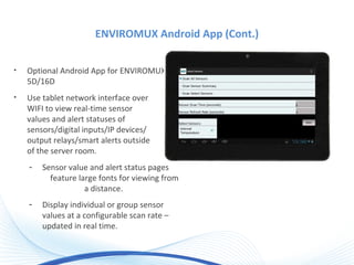 ENVIROMUX Android App (Cont.)
• Optional Android App for ENVIROMUX-
5D/16D
• Use tablet network interface over
WIFI to view real-time sensor
values and alert statuses of
sensors/digital inputs/IP devices/
output relays/smart alerts outside
of the server room.
- Sensor value and alert status pages
feature large fonts for viewing from
a distance.
- Display individual or group sensor
values at a configurable scan rate –
updated in real time.
 