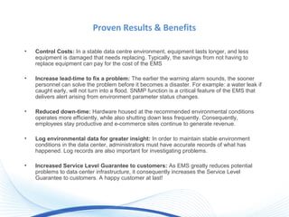 Proven Results & Benefits
• Control Costs: In a stable data centre environment, equipment lasts longer, and less
equipment is damaged that needs replacing. Typically, the savings from not having to
replace equipment can pay for the cost of the EMS
• Increase lead-time to fix a problem: The earlier the warning alarm sounds, the sooner
personnel can solve the problem before it becomes a disaster. For example: a water leak if
caught early, will not turn into a flood. SNMP function is a critical feature of the EMS that
delivers alert arising from environment parameter status changes.
• Reduced down-time: Hardware housed at the recommended environmental conditions
operates more efficiently, while also shutting down less frequently. Consequently,
employees stay productive and e-commerce sites continue to generate revenue.
• Log environmental data for greater insight: In order to maintain stable environment
conditions in the data center, administrators must have accurate records of what has
happened. Log records are also important for investigating problems.
• Increased Service Level Guarantee to customers: As EMS greatly reduces potential
problems to data center infrastructure, it consequently increases the Service Level
Guarantee to customers. A happy customer at last!
 
