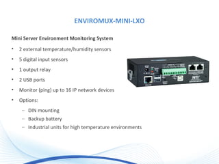 ENVIROMUX-MINI-LXO
Mini Server Environment Monitoring System
• 2 external temperature/humidity sensors
• 5 digital input sensors
• 1 output relay
• 2 USB ports
• Monitor (ping) up to 16 IP network devices
• Options:
– DIN mounting
– Backup battery
– Industrial units for high temperature environments
 