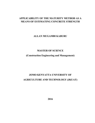 APPLICABILITY OF THE MATURITY METHOD AS A
MEANS OF ESTIMATING CONCRETE STRENGTH
ALLAN MUGAMBI KABURU
MASTER OF SCIENCE
(Construction Engineering and Management)
JOMO KENYATTA UNIVERSITY OF
AGRICULTURE AND TECHNOLOGY (JKUAT)
2016
 