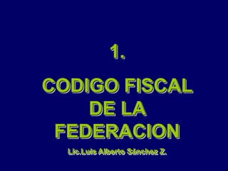 1.
CODIGO FISCAL
DE LA
FEDERACION
Lic.Luis Alberto Sánchez Z.
 