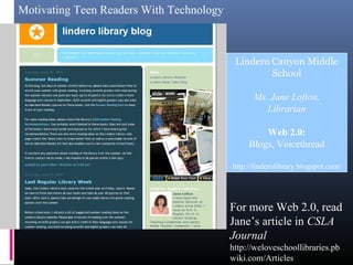 Motivating Teen Readers With Technology
Lindero Canyon Middle
School
Ms. Jane Lofton,
Librarian
Web 2.0:
Blogs, Voicethread
http://linderolibrary.blogspot.com/
For more Web 2.0, read
Jane’s article in CSLA
Journal
http://weloveschoollibraries.pb
wiki.com/Articles
 