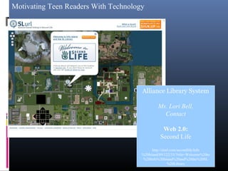 Motivating Teen Readers With Technology
Alliance Library System
Ms. Lori Bell,
Contact
Web 2.0:
Second Life
http://slurl.com/secondlife/Info
%20Island/89/122/33/?title=Welcome%20to
%20Info%20Island%20and%20the%20SL
%20Library
 