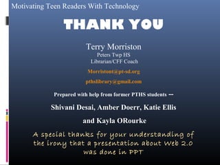 Motivating Teen Readers With Technology
THANK YOU
Terry Morriston
Peters Twp HS
Librarian/CFF Coach
Morristont@pt-sd.org
pthslibrary@gmail.com
Prepared with help from former PTHS students --
Shivani Desai, Amber Doerr, Katie Ellis
and Kayla ORourke
A special thanks for your understanding of
the irony that a presentation about Web 2.0
was done in PPT
 