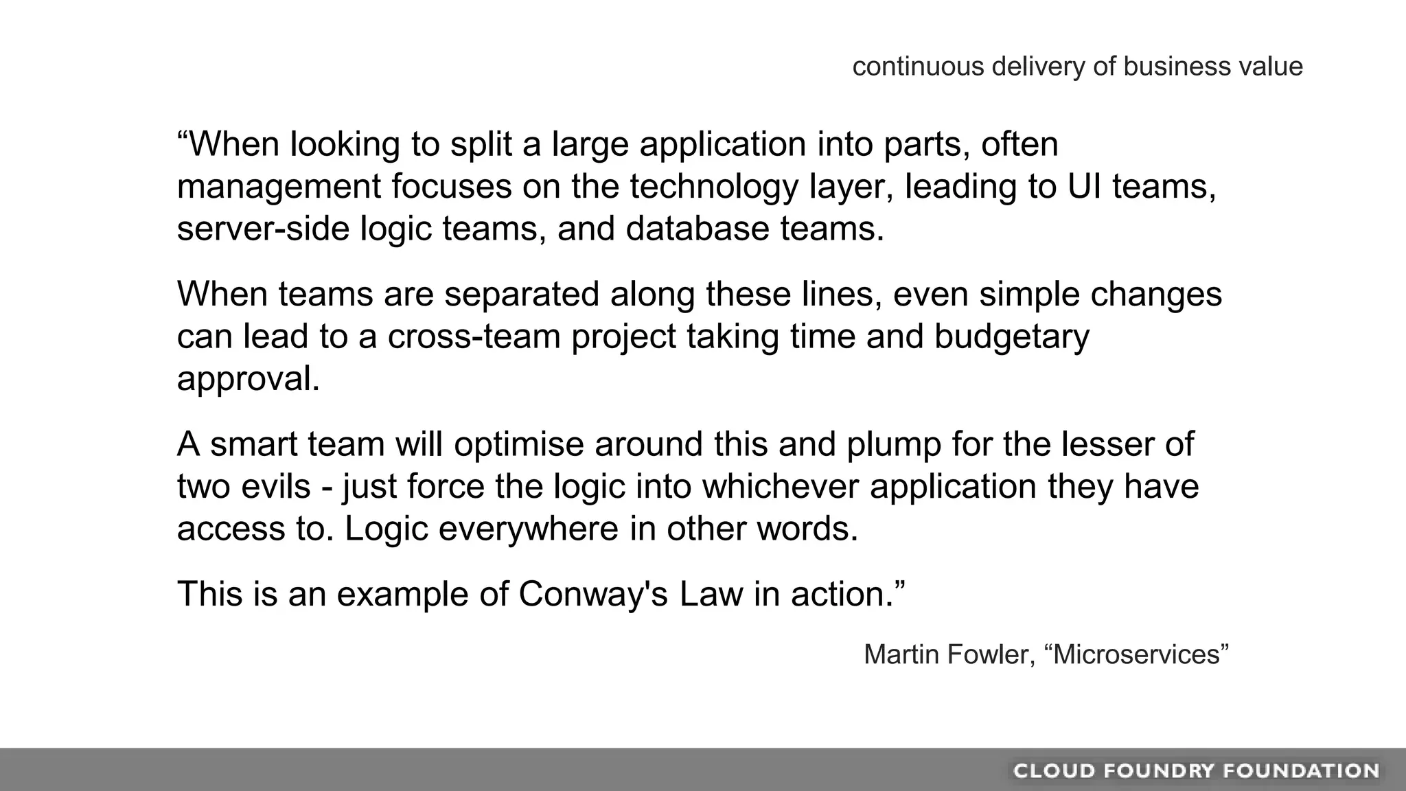 “When looking to split a large application into parts, often
management focuses on the technology layer, leading to UI teams,
server-side logic teams, and database teams.
When teams are separated along these lines, even simple changes
can lead to a cross-team project taking time and budgetary
approval.
A smart team will optimise around this and plump for the lesser of
two evils - just force the logic into whichever application they have
access to. Logic everywhere in other words.
This is an example of Conway's Law in action.”
Martin Fowler, “Microservices”
continuous delivery of business value
 
